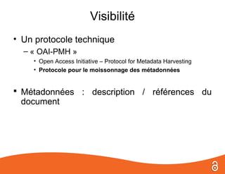 Visibilité
• Un protocole technique
  – « OAI-PMH »
    • Open Access Initiative – Protocol for Metadata Harvesting
    • Protocole pour le moissonnage des métadonnées


 Métadonnées : description / références du
 document
 