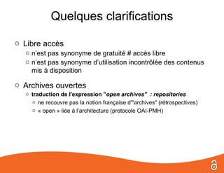 Quelques clarifications

o Libre accès
  o n’est pas synonyme de gratuité # accès libre
  o n’est pas synonyme d’utilisation incontrôlée des contenus
    mis à disposition

o Archives ouvertes
  o traduction de l'expression "open archives" : repositories
    o ne recouvre pas la notion française d'"archives" (rétrospectives)
    o « open » liée à l’architecture (protocole OAI-PMH)
 