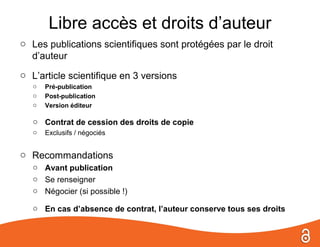 Libre accès et droits d’auteur
o Les publications scientifiques sont protégées par le droit
  d’auteur
o L’article scientifique en 3 versions
   o   Pré-publication
   o   Post-publication
   o   Version éditeur

   o Contrat de cession des droits de copie
   o   Exclusifs / négociés


o Recommandations
   o Avant publication
   o Se renseigner
   o Négocier (si possible !)

   o En cas d’absence de contrat, l’auteur conserve tous ses droits
 