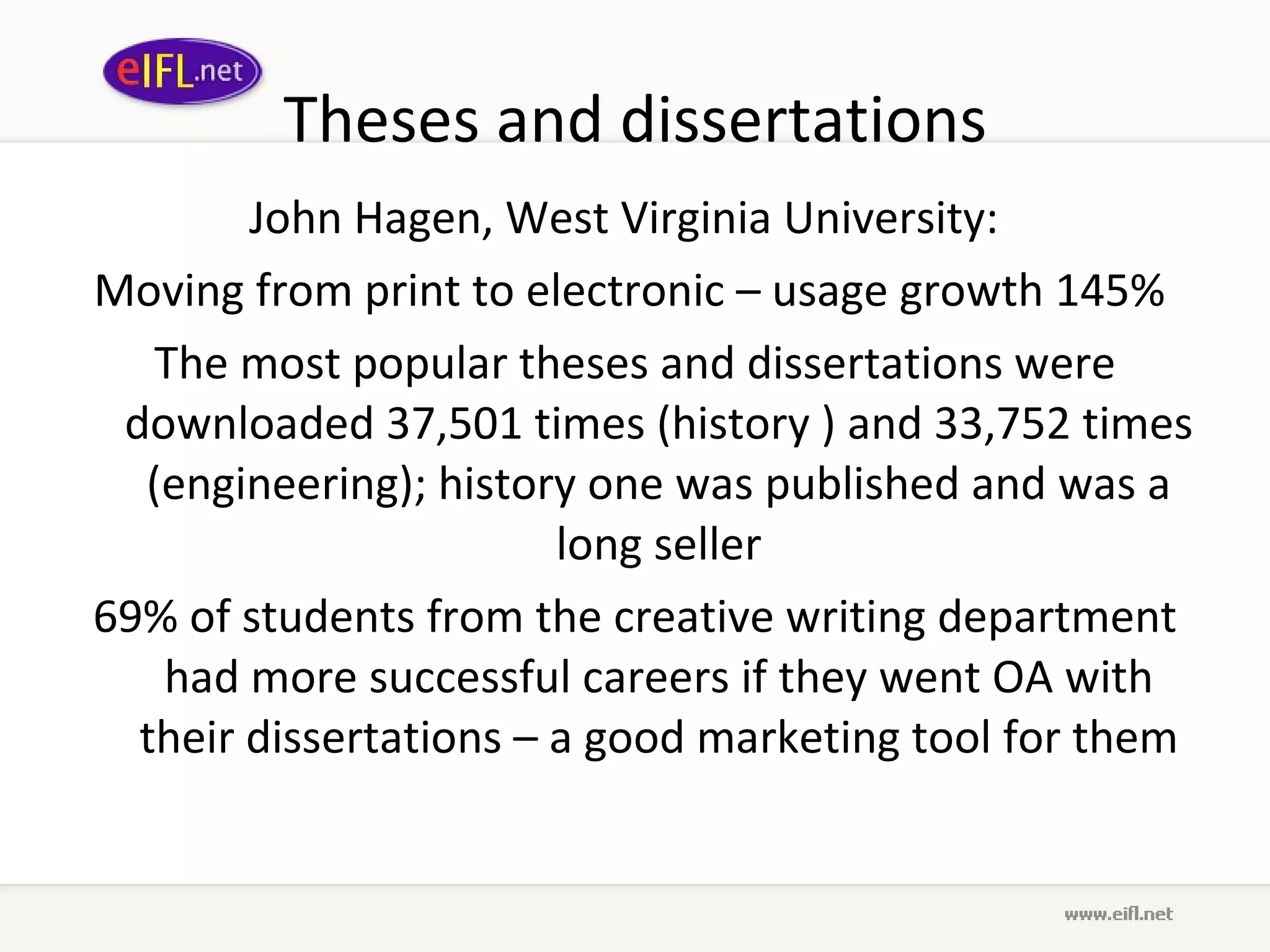 Theses and dissertations John Hagen, West Virginia University :  Moving from print to electronic  –  usage growth  145%  The most popular theses and dissertations were downloaded  37,501 times (history ) and 33,752 times (engineering); history one was published and was a long seller 69% of students from the creative writing   department had more successful careers if they went OA with their dissertations – a good marketing tool for them 