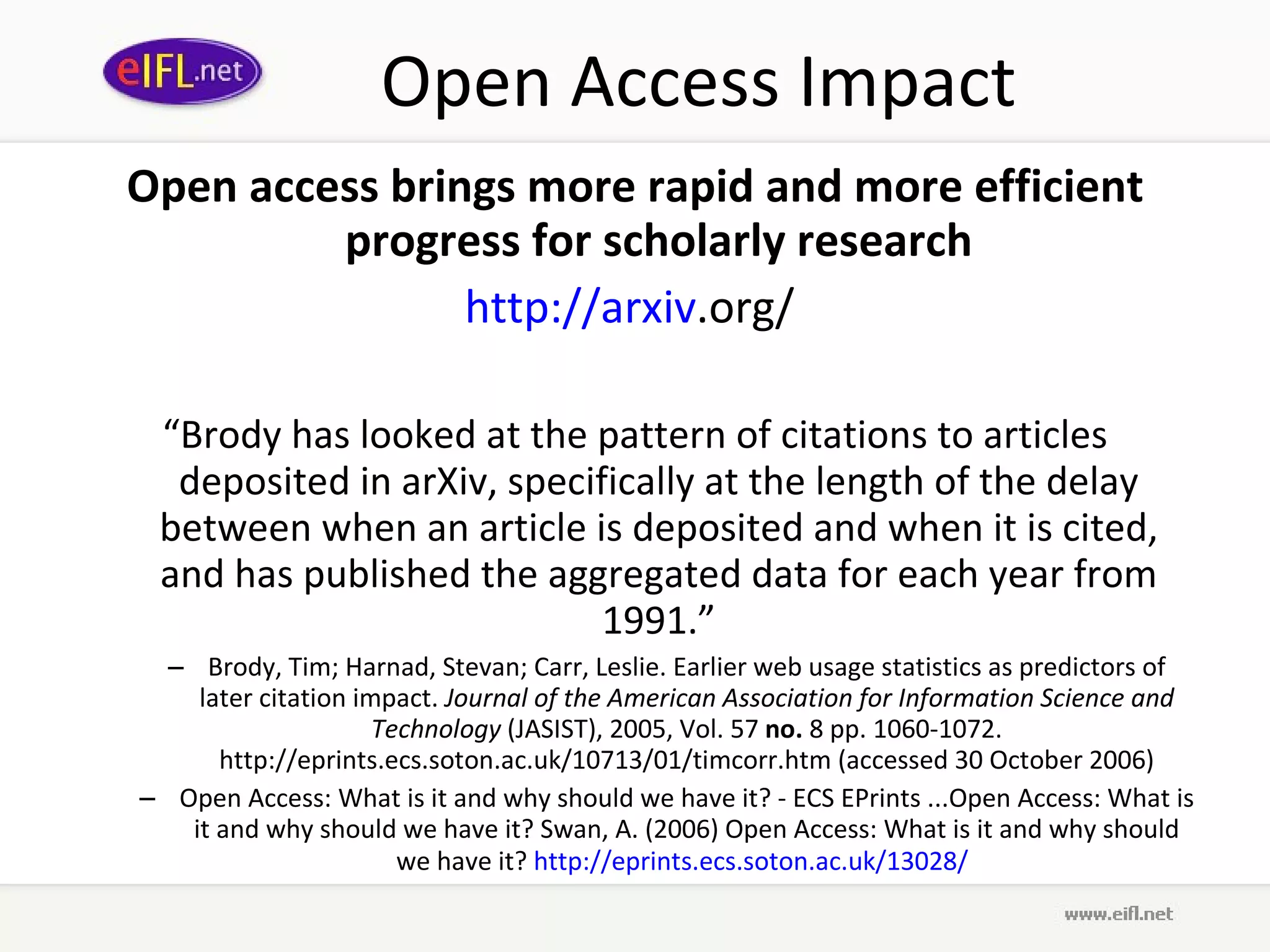 Open Access Impact Open access brings more rapid and more efficient progress for scholarly research http:// arxiv .org/   “ Brody has looked at the pattern of citations to articles deposited in arXiv, specifically at the length of the delay between when an article is deposited and when it is cited, and has published the aggregated data for each year from 1991.” Brody, Tim; Harnad, Stevan; Carr, Leslie. Earlier web usage statistics as predictors of later citation impact.  Journal of the American Association for Information Science and Technology  (JASIST), 2005, Vol. 57  no.  8 pp. 1060-1072. http://eprints.ecs.soton.ac.uk/10713/01/timcorr.htm (accessed 30 October 2006) Open Access: What is it and why should we have it? - ECS EPrints ...Open Access: What is it and why should we have it? Swan, A. (2006) Open Access: What is it and why should we have it?  http:// eprints . ecs . soton .ac. uk /13028/   