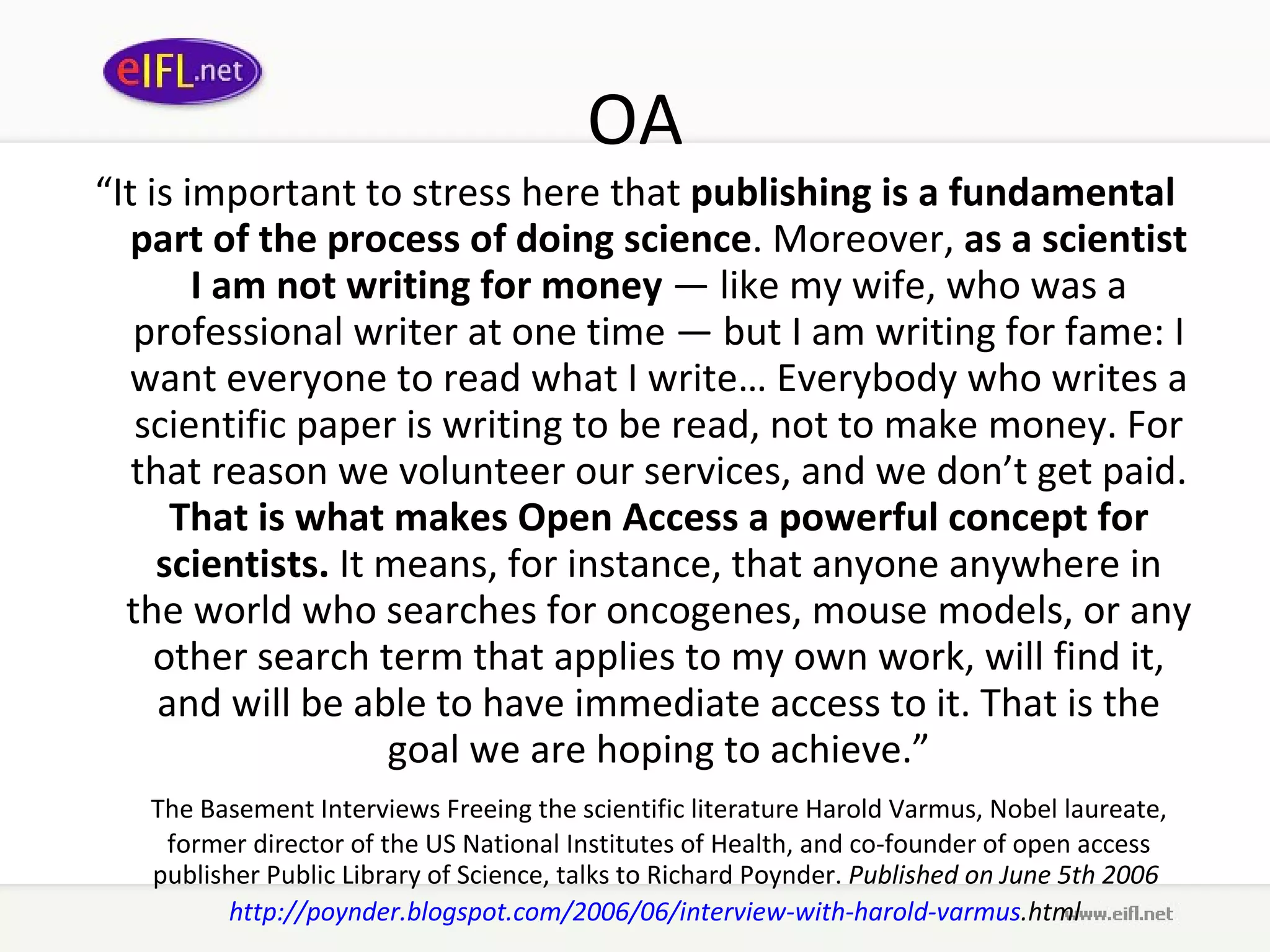 OA “ It is important to stress here that  publishing is a fundamental part of the process of doing science . Moreover,  as a scientist I am not writing for money  — like my wife, who was a professional writer at one time — but I am writing for fame: I want everyone to read what I write… Everybody who writes a scientific paper is writing to be read, not to make money. For that reason we volunteer our services, and we don’t get paid.  That is what makes Open Access a powerful concept for scientists.  It means, for instance, that anyone anywhere in the world who searches for oncogenes, mouse models, or any other search term that applies to my own work, will find it, and will be able to have immediate access to it. That is the goal we are hoping to achieve.” The Basement Interviews Freeing the scientific literature Harold Varmus, Nobel laureate, former director of the US National Institutes of Health, and co-founder of open access publisher Public Library of Science, talks to Richard Poynder.  Published on June 5th 2006  http:// poynder . blogspot .com/2006/06/interview-with- harold - varmus .html   