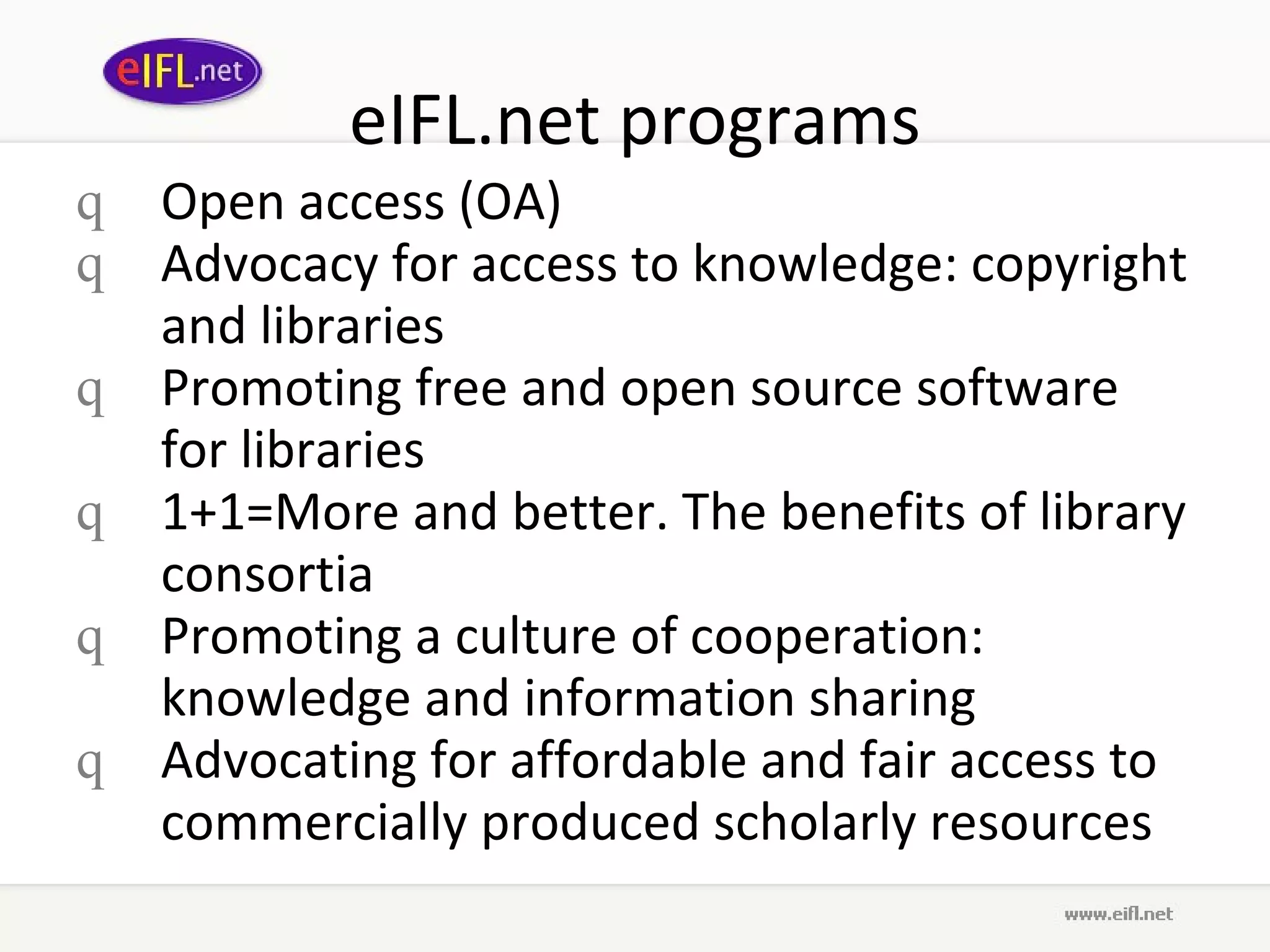 eIFL.net programs Open access (OA) Advocacy for access to knowledge: copyright and libraries   Promoting free and open source software for libraries   1+1=More and better. The benefits of library consortia Promoting a culture of cooperation: knowledge and information sharing   Advocating for affordable and fair access to commercially produced scholarly resources 