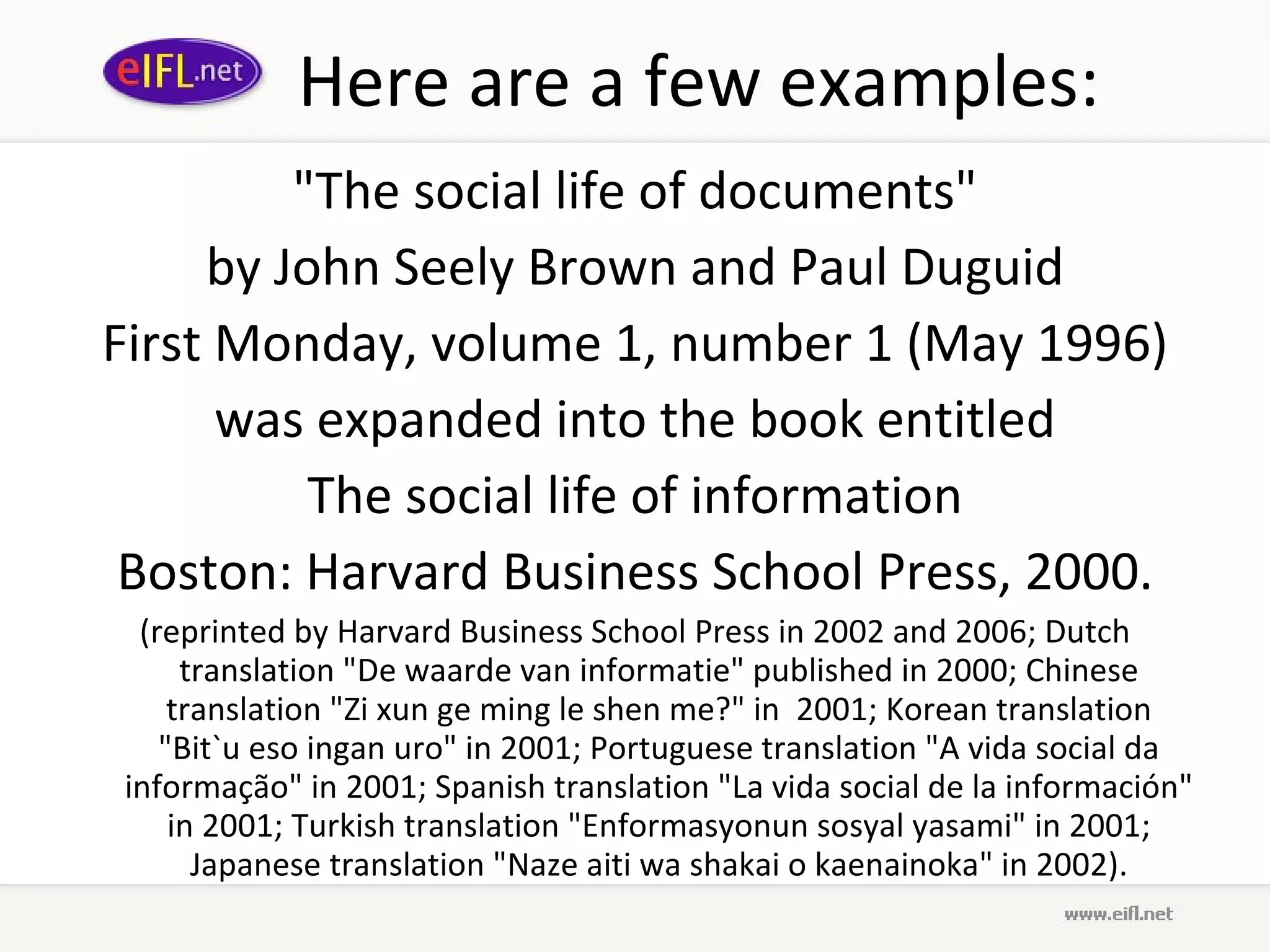 Here are a few examples: &quot;The social life of documents&quot; by John Seely Brown and Paul Duguid First Monday, volume 1, number 1 (May 1996) was expanded into the book entitled The social life of information Boston: Harvard Business School Press, 2000. (reprinted by Harvard Business School Press in 2002 and 2006; Dutch translation &quot;De waarde van informatie&quot; published in 2000; Chinese translation &quot;Zi xun ge ming le shen me?&quot; in  2001; Korean translation &quot;Bit`u eso ingan uro&quot; in 2001; Portuguese translation &quot;A vida social da informação&quot; in 2001; Spanish translation &quot;La vida social de la información&quot; in 2001; Turkish translation &quot;Enformasyonun sosyal yasami&quot; in 2001; Japanese translation &quot;Naze aiti wa shakai o kaenainoka&quot; in 2002). 
