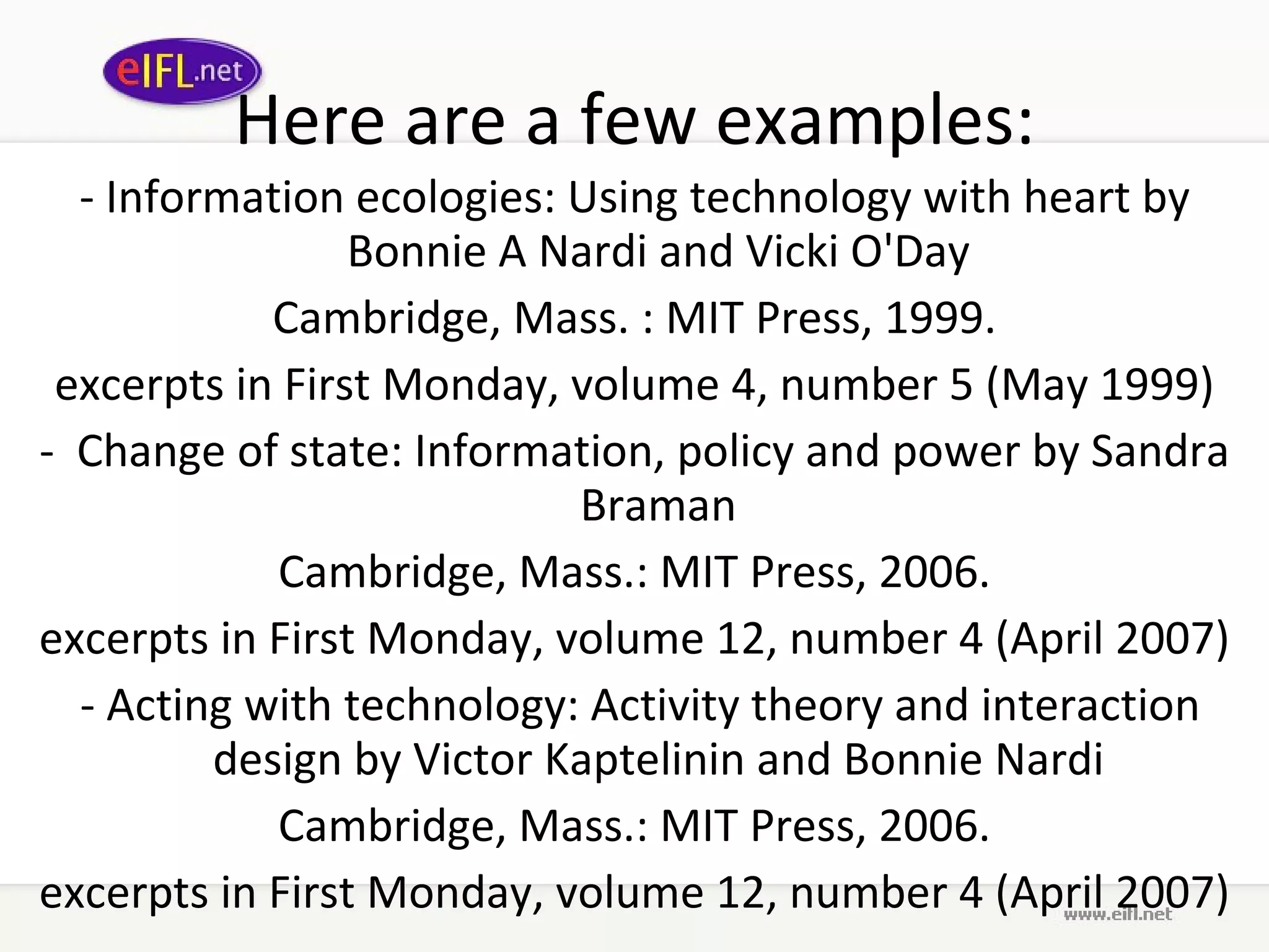 Here are a few examples: -  Information ecologies: Using technology with heart   by Bonnie A Nardi and Vicki O'Day Cambridge, Mass. : MIT Press, 1999. excerpts in First Monday, volume 4, number 5 (May 1999) -   Change of state: Information, policy and power   by Sandra Braman Cambridge, Mass.: MIT Press, 2006. excerpts in First Monday, volume 12, number 4 (April 2007)   -  Acting with technology: Activity theory and interaction design   by Victor Kaptelinin and Bonnie Nardi Cambridge, Mass.: MIT Press, 2006. excerpts in First Monday, volume 12, number 4 (April 2007) 