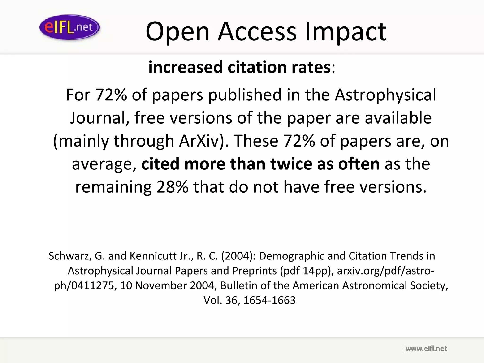 Open Access Impact increased citation rates : For 72% of papers published in the Astrophysical Journal, free versions of the paper are available (mainly through ArXiv). These 72% of papers are, on average,  cited more than twice as often  as the remaining 28% that do not have free versions. Schwarz, G. and Kennicutt Jr., R. C. (2004): Demographic and Citation Trends in Astrophysical Journal Papers and Preprints (pdf 14pp), arxiv.org/pdf/astro-ph/0411275, 10 November 2004, Bulletin of the American Astronomical Society, Vol. 36, 1654-1663  