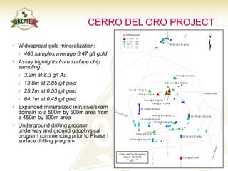 CERRO DEL ORO PROJECT

• Widespread gold mineralization:
  › 460 samples average 0.47 g/t gold
• Assay highlights from surface chip
  sampling:
  › 3.2m at 8.3 g/t Au
  › 13.8m at 2.85 g/t gold
  › 25.2m at 0.53 g/t gold
  › 64.1m at 0.45 g/t gold
• Expanded mineralized intrusive/skarn
  domain to a 500m by 500m area from
  a 450m by 300m area
• Underground drilling program
  underway and ground geophysical
  program commencing prior to Phase I
  surface drilling program
                                              Stockwork-veined intrusive



                                         11                            TSX.V – OAU
 