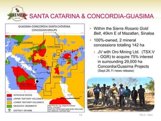 SANTA CATARINA & CONCORDIA-GUASIMA
                  • Within the Sierra Rosario Gold
                    Belt, 40km E of Mazatlan, Sinaloa
                  • 100%-owned, 2 mineral
                    concessions totalling 142 ha
                    › JV with Oro Mining Ltd. (TSX.V
                      - OGR) to acquire 75% interest
                      in surrounding 29,000 ha
                      Concordia/Guasima Projects
                      (Sept.26.11 news release)




             12                                   TSX.V – OAU
 