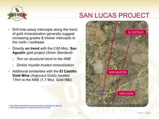 SAN LUCAS PROJECT
• Drill hole assay intercepts along the trend
                                                                                              EL CASTILLO
  of gold mineralization generally suggest
  increasing grades & thicker intercepts to
  the north / northeast
• Directly on trend with the 2.65 Moz. San
  Agustin gold project (Silver Standard)1
     › 7km on structural trend to the NNE
     › Similar rhyolite-hosted mineralization
• Additional similarities with the El Castillo                                  SAN AGUSTIN
  Gold Mine (Argonaut Gold)2 located
  17km to the NNE (1.7 Moz. Gold M&I)


                                                                                      SAN LUCAS


1: http://www.silverstandard.com/projects/adv_exploration/san_agustin/
2: http://argonautgoldinc.com/gold-operations/el-castillo/


                                                                         15                         TSX.V – OAU
 