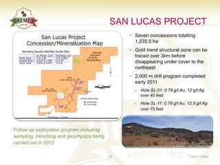 SAN LUCAS PROJECT
                                                • Seven concessions totalling
                                                  1,235.5 ha
                                                • Gold trend structural zone can be
                                                  traced over 3km before
                                                  disappearing under cover to the
                                                  northeast
                                                • 2,000 m drill program completed
                                                  early 2011
                                                  › Hole SL-01: 0.79 g/t Au, 12 g/t Ag
                                                    over 40 feet
                                                  › Hole SL-11: 0.78 g/t Au, 12.5 g/t Ag
                                                    over 75 feet



Follow up exploration program including
sampling, trenching and geophysics being
carried out in 2012

                                           16                                  TSX.V – OAU
 