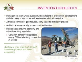 INVESTOR HIGHLIGHTS

• Management team with a successful track record of exploration, development
  and discovery in Mexico as well as elsewhere in Latin America
• Attractive portfolio of gold-focused, early-stage to drill-ready projects
• Ability to advance rapidly to resource identification
• Mexico has a growing economy and
  attractive mining legislation
  › Canadian companies represent
    nearly 70% of all mining companies
    in Mexico


Strategy to grow organically through
focused exploration and select
acquisitions

                                                                      Drill, San Lucas project
                                          17                                     TSX.V – OAU
 