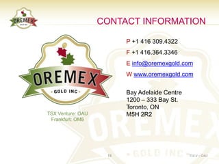 CONTACT INFORMATION

                         P +1 416 309.4322
                         F +1 416.364.3346
                         E info@oremexgold.com
                         W www.oremexgold.com

                         Bay Adelaide Centre
                         1200 – 333 Bay St.
                         Toronto, ON
TSX Venture: OAU         M5H 2R2
 Frankfurt: OM8




                    18                         TSX.V – OAU
 