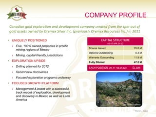 COMPANY PROFILE
Canadian gold exploration and development company created from the spin-out of
gold assets owned by Oremex Silver Inc. (previously Oremex Resources Inc.) in 2011

• UNIQUELY POSITIONED                                         CAPITAL STRUCTURE
                                                                    AS AT APR.24.12
  › Five, 100% owned properties in prolific
                                                    Shares Issued                            35.0 M
    mining regions of Mexico
                                                    Options Outstanding                       0.3 M
  › Mining, capital-friendly jurisdictions
                                                    Warrants Outstanding                     11.9 M
• EXPLORATION UPSIDE                                Fully Diluted                            47.2 M
  › Drilling planned for 2012                       CASH POSITION (AS AT FEB.29.12):       $1.8M
  › Recent new discoveries
  › Focused exploration programs underway
• FOCUSED GROWTH PLATFORM
  › Management & board with a successful
    track record of exploration, development
    and discovery in Mexico as well as Latin
    America
                                                                                  San Lucas Property

                                               3                                              TSX.V – OAU
 