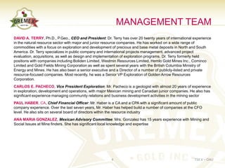 MANAGEMENT TEAM
DAVID A. TERRY, Ph.D., P.Geo., CEO and President: Dr. Terry has over 20 twenty years of international experience
in the natural resource sector with major and junior resource companies. He has worked on a wide range of
commodities with a focus on exploration and development of precious and base metal deposits in North and South
America. Dr. Terry specializes in public company and international projects management, advanced project
evaluation, acquisitions, as well as design and implementation of exploration programs. Dr. Terry formerly held
positions with companies including Boliden Limited, Westmin Resources Limited, Hemlo Gold Mines Inc., Cominco
Limited and Gold Fields Mining Corporation as well as spent several years with the British Columbia Ministry of
Energy and Mines. He has also been a senior executive and a Director of a number of publicly-listed and private
resource-focused companies. Most recently, he was a Senior VP Exploration of Golden Arrow Resources
Corporation.
CARLOS E. PACHECO, Vice President Exploration: Mr. Pacheco is a geologist with almost 20 years of experience
in exploration, development and operations, with major Mexican mining and Canadian junior companies. He also has
significant experience managing community relations and business development activities in the mining sector
PAUL HABER, CA, Chief Financial Officer: Mr. Haber is a CA and a CPA with a significant amount of public
company experience. Over the last seven years, Mr. Haber has helped build a number of companies at the CFO
level. He also sits on several board of directors within the resource industry
ANA MARIA GONZALEZ, Mexican Advisory Committee: Mrs. Gonzalez has 15 years experience with Mining and
Social Issues at Mine finders. She has significant local knowledge and expertise




                                                       4                                              TSX.V – OAU
 