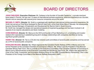 BOARD OF DIRECTORS
JOHN CARLESSO, Executive Chairman: Mr. Carlesso is the founder of Cervello Capital Inc., a private merchant
bank based in Toronto. He has over 15 years of international business experience, extensive experience as a founder,
director and an executive with several junior resource companies around the world.
MICHAEL R. SMITH, Director: Mr. Smith is a geologist with significant international mining operations experience. Mr.
Smith has served as Chief Mine Geologist for Barrick Gold Corp. at the Gold Strike Mine in Nevada. He subsequently
became General Manager of Exploration and Development for Barrick Gold in South America.
Mr. Smith has managed the design and operational aspects of engineering geology and has been involved in all
aspects of ore reserve calculations and block modeling
CHRIS MARCUS, Director: Mr. Marcus is the CEO and founder of Fyre Marketing LLC, a marketing and investor
relations firm specializing in establishing long-term strategic relationships with companies identified as having
significant growth potential
HENRY TSE, Director: Mr. Tse is a CA who has chaired audit committees of several public companies and has served
as a CFO of several public companies
ROSALIND WILSON, Director: Ms. Wilson represents the Canadian Pacific Railway (CPR) in Mexico and is the
former President of the Canadian Chamber of Commerce in Mexico. Ms. Wilson was the President of the Mexican
Canadian Mining Task Force. She is currently on the Executive Committee of the Canadian Chamber of Commerce in
Mexico and a Special advisor to the Executive Committee and the Mining Task Force. Ms. Wilson was appointed Co-
Chair of the Trade, Investment, and Innovation Working Group for the CMP (Canada Mexico Partnership). She is also
President of the Foreign Committee of the Mexican Railway Association (AMF)




                                                          5                                                TSX.V – OAU
 