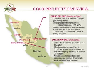GOLD PROJECTS OVERVIEW
                                           CERRO DEL ORO (Zacatecas State)
                                           • Located in historical Melchor Ocampo
                                             gold mining district
NAVIDAD                                    • Widespread gold mineralization:
                                                 • 460 samples ave. 0.47 g/t Au
                                           • Underground drilling program underway
                                             and ground geophysical program
                                             commencing prior to Phase I surface
                                             drilling program
    MACO

                       CERRO DEL ORO
           SAN LUCAS                        SANTA CATARINA (Sinaloa State)
 SANTA CATARINA                             • Located in the prolific Sierra Rosario
                                              Gold Belt
                                            • Massive sulphide zone: 20m of
                                              3.2 g/t Au, hosted in carbonate rocks
                                            • Surface sampling tested up to 2.1m at
                                              20.5g/t gold
                                            • New soil anomalies indicate gold
                                              potential over 650m of strike length
                                            • 2012 surface drilling planned


                                       6                                       TSX.V – OAU
 