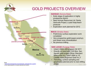 GOLD PROJECTS OVERVIEW
                                                                              NAVIDAD (Sonora State)
                                                                              • Early stage of exploration in highly
                                                                                prospective district
                                                                              • Near Animas Resources Ltd. Santa
          NAVIDAD
                                                                                Gertrudis Project, a past heap-leach
                                                                                producer
                                                                              • Exploration work planned for 2012

                          MACO                                                MACO (Sinaloa State)
                                                                              • Preliminary surface exploration work
                                                                                completed
                                                          CERRO DEL ORO
                               SAN LUCAS                                      • Very prospective gold/copper porphyry
                                                                                and shear zone mineralization
               SANTA CATARINA                                                 • No previous drilling

                                                                              SAN LUCAS (Durango State)
                                                                              • Initial 2,000m drill program Q2 2011
                                                                              • Directly on trend with 2.65 Moz. San
                                                                                Agustin gold project (Silver Standard
                                                                                Resources Inc.)1 and1.65M oz. El
                                                                                Castillo mine (Argonaut Gold Inc.)2
                                                                              • Trenching, surface sampling and
Notes
                                                                                geophysics planned prior to next drilling
1 http://www.silverstandard.com/projects/adv_exploration/san_agustin/
                                                                          7     phase                            TSX.V – OAU
2 http://argonautgoldinc.com/gold-operations/el-castillo/
 