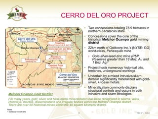CERRO DEL ORO PROJECT
                                                        • Two concessions totaling 78.9 hectares in
                                                          northern Zacatecas state
                                                        • Concessions cover the core of the
                                                          historical Melchor Ocampo gold mining
                                                          district
                                                        • 22km north of Goldcorp Inc.’s (NYSE: GG)
                                                          world-class, Peñasquito mine
                                                           › Gold-silver-lead-zinc mine (P&P
                                                             Reserves greater than 18 Moz. Au and
                                                             1 Boz. Ag) 1
                                                        • Project hosts numerous historical pits,
                                                          trenches, underground workings
                                                        • Underlain by a mixed intrusive/skarn
                                                          domain significantly mineralized with gold-
                                                          silver, +/-base metals.
                                                        • Mineralization commonly displays
                                                          structural controls and occurs in both
 Melchor Ocampo Gold District                             intrusive and skarn lithologies
 For many years, gold, silver and base metal mineralization has been recognized in skarns, veins,
 chimneys, mantos, disseminations and irregular bodies within the Melchor Ocampo district.
 There are over 50 historical mines within the 40 square kilometer district.
Notes
1 Goldcorp Inc web-site
                                                    8                                         TSX.V – OAU
 