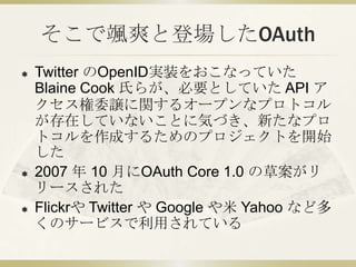 そこで颯爽と登場したOAuth<br />Twitter のOpenID実装をおこなっていた Blaine Cook 氏らが、必要としていた API アクセス権委譲に関するオープンなプロトコルが存在していないことに気づき、新たなプロトコルを作成...