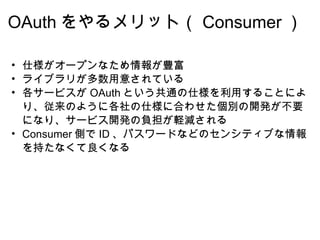 OAuth をやるメリット（ Consumer ） 仕様がオープンなため情報が豊富 ライブラリが多数用意されている 各サービスが OAuth という共通の仕様を利用することにより、従来のように各社の仕様に合わせた個別の開発が不要になり、サービス開発の負担が軽減される Consumer 側で ID 、パスワードなどのセンシティブな情報を持たなくて良くなる  