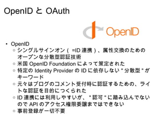 OpenID と OAuth OpenID シングルサインオン（ =ID 連携）、属性交換のためのオープンな分散型認証技術 米国 OpenID Foundation によって策定された 特定の Identity Provider の ID に依存しない " 分散型 " がキーワード 元々はブログのコメント受付時に認証するための、ライトな認証を目的につくられた ID 連携には利用しやすいが、 " 認可 " に踏み込んでないので API のアクセス権限委譲まではできない 事前登録が一切不要 