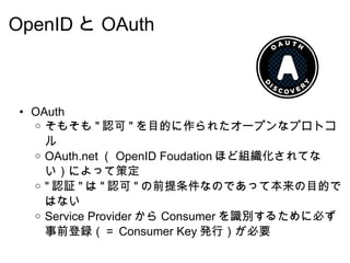 OpenID と OAuth OAuth そもそも " 認可 " を目的に作られたオープンなプロトコル OAuth.net （ OpenID Foudation ほど組織化されてない）によって策定 " 認証 " は " 認可 " の前提条件なのであって本来の目的ではない Service Provider から Consumer を識別するために必ず事前登録（＝ Consumer Key 発行）が必要 