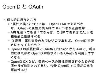 OpenID と OAuth 個人的に思うところ " 属性交換 " については、 OpenID AX でやるべきか、 OAuth の属性交換 API でやるべきか正直微妙 API を使ってもらってなんぼ、の SP であれば OAuth を積極的に推進すべき ID 連携、属性交換のみでいいのであれば、 OpenID で好きにやってもらう？ OpenID の拡張仕様で OAuth Extension があるので、将来的には既存の OpenID 対応サイトも OAuth を利用しやすくなる OpenID CX など、契約ベースの属性交換を行うための拡張仕様が検討されており、今後 OpenID ＋決済が広まる可能性あり  