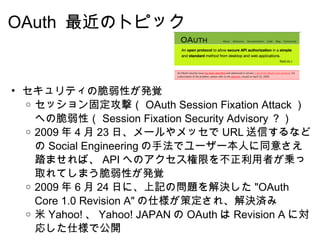 OAuth  最近のトピック セキュリティの脆弱性が発覚 セッション固定攻撃（ OAuth Session Fixation Attack ）への脆弱性（ Session Fixation Security Advisory ？） 2009 年 4 月 23 日、メールやメッセで URL 送信するなどの Social Engineering の手法でユーザー本人に同意さえ踏ませれば、 API へのアクセス権限を不正利用者が乗っ取れてしまう脆弱性が発覚 2009 年 6 月 24 日に、上記の問題を解決した "OAuth Core 1.0 Revision A" の仕様が策定され、解決済み 米 Yahoo! 、 Yahoo! JAPAN の OAuth は Revision A に対応した仕様で公開 