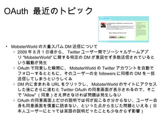 OAuth  最近のトピック MobsterWorld の大量スパム DM 送信について 2009 年 8 月 1 日頃から、 Twitter ユーザー間でソーシャルゲームアプリ "MobsterWorld" に関する特定の DM が意図せず多数送信されているという騒動が発生 OAuth で同意した瞬間に、 MobsterWorld の Twitter アカウントを自動でフォローするとともに、そのユーザーの全 followers に同様の DM を一括送信してしまうというしくみ DM 内に含まれる URL をクリックし、 MobsterWorld のサイトにアクセスした後にさらに進むと Twitter OAuth の同意画面が表示されるので、そこで "Allow" （同意）さえ押さなければ問題は発生しない OAuth の同意画面上だけの説明では何が起こるか分からない、ユーザー自身も同意画面を慎重に読まない、といった点から生じた問題といえる（日本人ユーザーにとっては英語の説明だったことも少なからず影響） 