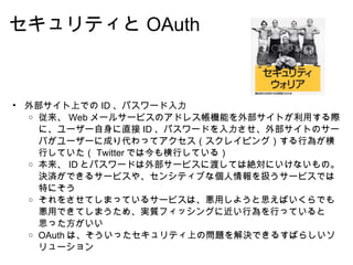 セキュリティと OAuth 外部サイト上での ID 、パスワード入力 従来、 Web メールサービスのアドレス帳機能を外部サイトが利用する際に、ユーザー自身に直接 ID 、パスワードを入力させ、外部サイトのサーバがユーザーに成り代わってアクセス（スクレイピング）する行為が横行していた（ Twitter では今も横行している） 本来、 ID とパスワードは外部サービスに渡しては絶対にいけないもの。決済ができるサービスや、センシティブな個人情報を扱うサービスでは特にそう それをさせてしまっているサービスは、悪用しようと思えばいくらでも悪用できてしまうため、実質フィッシングに近い行為を行っていると思った方がいい OAuth は、そういったセキュリティ上の問題を解決できるすばらしいソリューション 