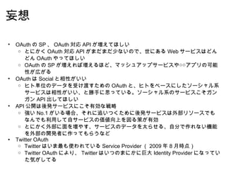 妄想 OAuth の SP 、 OAuth 対応 API が増えてほしい とにかく OAuth 対応 API がまだまだ少ないので、世にある Web サービスはどんどん OAuth やってほしい OAuth の SP が増えれば増えるほど、マッシュアップサービスや○○アプリの可能性が広がる  OAuth は Social と相性がいい ヒト単位のデータを受け渡すための OAuth と、ヒトをベースにしたソーシャル系サービスは相性がいい、と勝手に思っている。ソーシャル系のサービスこそガンガン API 出してほしい API 公開は後発サービスにこそ有効な戦略 強い No.1 がいる場合、それに追いつくために後発サービスは外部リソースでもなんでも利用して自サービスの価値向上を図る策が有効 とにかく外部に面を増やす、サービスのデータを太らせる、自分で作れない機能を外部の開発者に作ってもらうなど  Twitter OAuth Twitter はいま最も使われている Service Provider （ 2009 年 8 月時点）  Twitter OAuth により、 Twitter はいつのまにかに巨大 Identity Provider になっていた気がしてる 