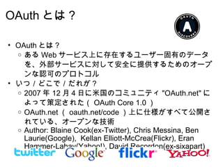 OAuth とは？ OAuth とは？ ある Web サービス上に存在するユーザー固有のデータを、外部サービスに対して安全に提供するためのオープンな認可のプロトコル いつ／どこで／だれが？ 2007 年 12 月４日に米国のコミュニティ "OAuth.net" によって策定された（ OAuth Core 1.0 ） OAuth.net （ oauth.net/code ）上に仕様がすべて公開されている、オープンな技術 Author: Blaine Cook(ex-Twitter), Chris Messina, Ben Laurie(Google),  Kellan Elliott-McCrea(Flickr), Eran Hammer-Lahav(Yahoo!), David Recordon(ex-sixapart) 