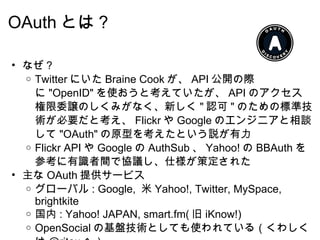 OAuth とは？ なぜ？ Twitter にいた Braine Cook が、 API 公開の際に "OpenID" を使おうと考えていたが、 API のアクセス権限委譲のしくみがなく、新しく " 認可 " のための標準技術が必要だと考え、 Flickr や Google のエンジニアと相談して "OAuth" の原型を考えたという説が有力 Flickr API や Google の AuthSub 、 Yahoo! の BBAuth を参考に有識者間で協議し、仕様が策定された 主な OAuth 提供サービス グローバル : Google,  米 Yahoo!, Twitter, MySpace, brightkite 国内 : Yahoo! JAPAN, smart.fm( 旧 iKnow!) OpenSocial の基盤技術としても使われている（くわしくは @ritou へ） 