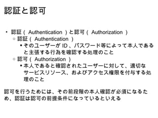 認証と認可 認証（ Authentication ）と認可（ Authorization ） 認証（ Authentication ） そのユーザーが ID 、パスワード等によって本人であると主張する行為を確認する処理のこと 認可（ Authorization ） 本人であると確認されたユーザーに対して、適切なサービスリソース、およびアクセス権限を付与する処理のこと   認可を行うためには、その前段階の本人確認が必須になるため、認証は認可の前提条件になっているといえる 