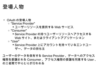 登場人物 OAuth の登場人物 "Service Provider" ユーザーリソースを提供する Web サービス "Consumer" Service Provider の持つユーザーリソースへアクセスする Web サイト、またはクライアントアプリケーション "User" Service Provider 上にアカウントを持っているエンドユーザー、データの持ち主   ユーザーのデータを保有する Service Provider 、データへのアクセス権限を委譲される Consumer 、アクセス権限の委譲を同意する User 、の三者間でやりとりが行われる 
