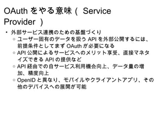 OAuth をやる意味（ Service Provider ） 外部サービス連携のための基盤づくり ユーザー固有のデータを扱う API を外部公開するには、前提条件としてまず OAuth が必要になる API 公開によるサービスへのメリット享受、直接マネタイズできる API の提供など API 経由での自サービス利用機会向上、データ量の増加、精度向上 OpenID と異なり、モバイルやクライアントアプリ、その他のデバイスへの展開が可能 