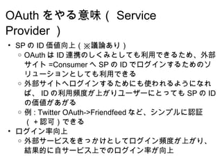 OAuth をやる意味（ Service Provider ） SP の ID 価値向上（※議論あり） OAuth は ID 連携のしくみとしても利用できるため、外部サイト =Consumer へ SP の ID でログインするためのソリューションとしても利用できる 外部サイトへログインするためにも使われるようになれば、 ID の利用頻度が上がりユーザーにとっても SP の ID の価値があがる 例 : Twitter OAuth->Friendfeed など、シンプルに認証（ + 認可）できる ログイン率向上 外部サービスをきっかけとしてログイン頻度が上がり、結果的に自サービス上でのログイン率が向上 