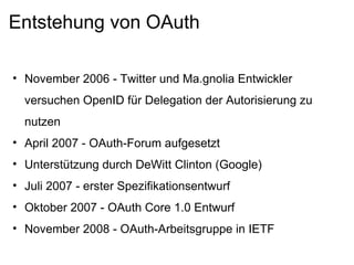 Entstehung von OAuth November 2006 - Twitter und Ma.gnolia Entwickler versuchen OpenID für Delegation der Autorisierung zu nutzen April 2007 - OAuth-Forum aufgesetzt Unterstützung durch DeWitt Clinton (Google) Juli 2007 - erster Spezifikationsentwurf Oktober 2007 - OAuth Core 1.0 Entwurf November 2008 - OAuth-Arbeitsgruppe in IETF 