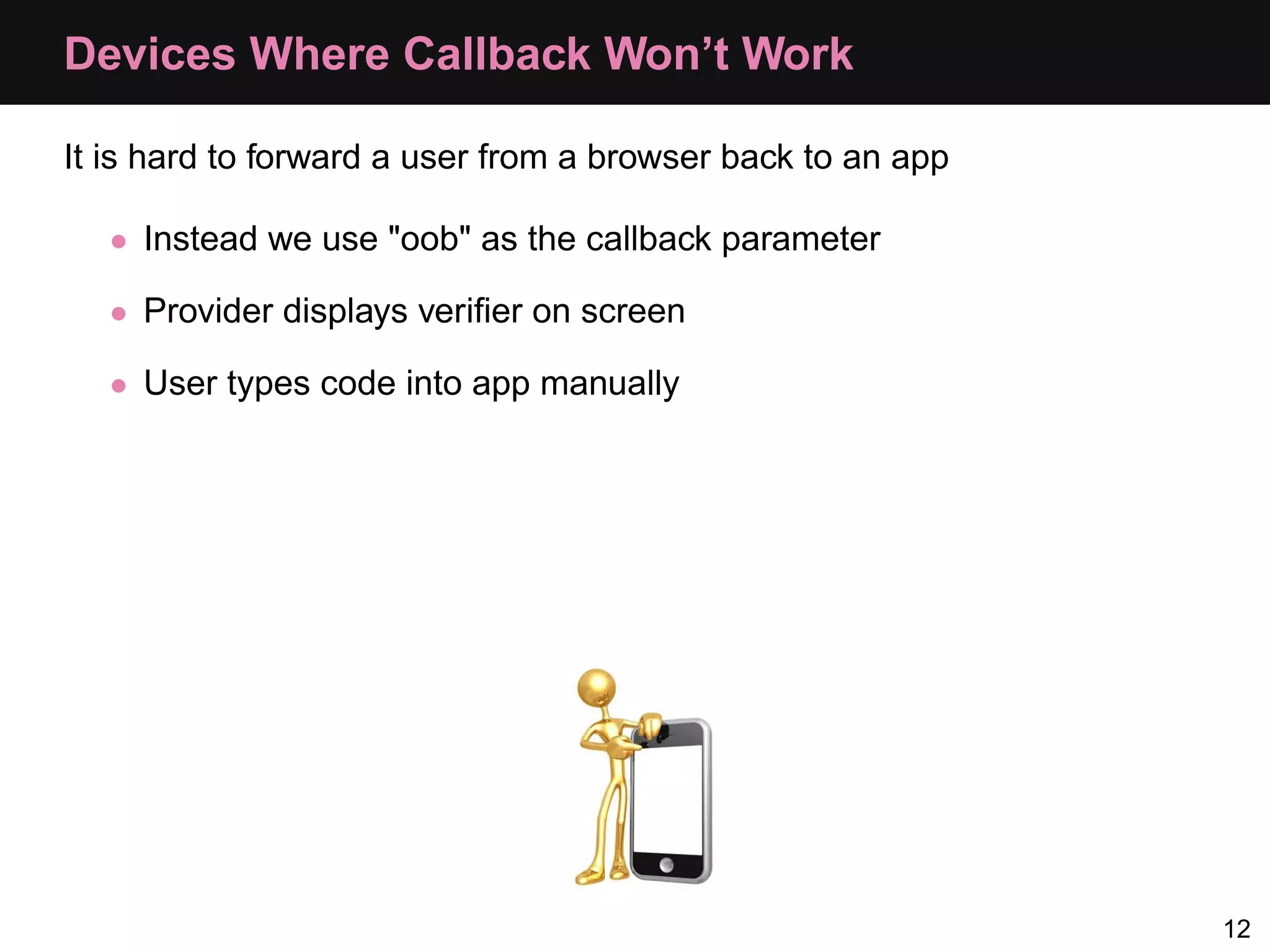 Devices Where Callback Won’t Work It is hard to forward a user from a browser back to an app • Instead we use "oob" as the callback parameter • Provider displays veriﬁer on screen • User types code into app manually 12 