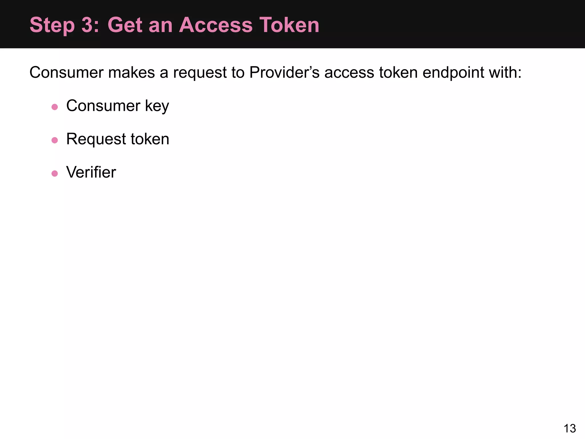 Step 3: Get an Access Token Consumer makes a request to Provider’s access token endpoint with: • Consumer key • Request token • Veriﬁer 13 