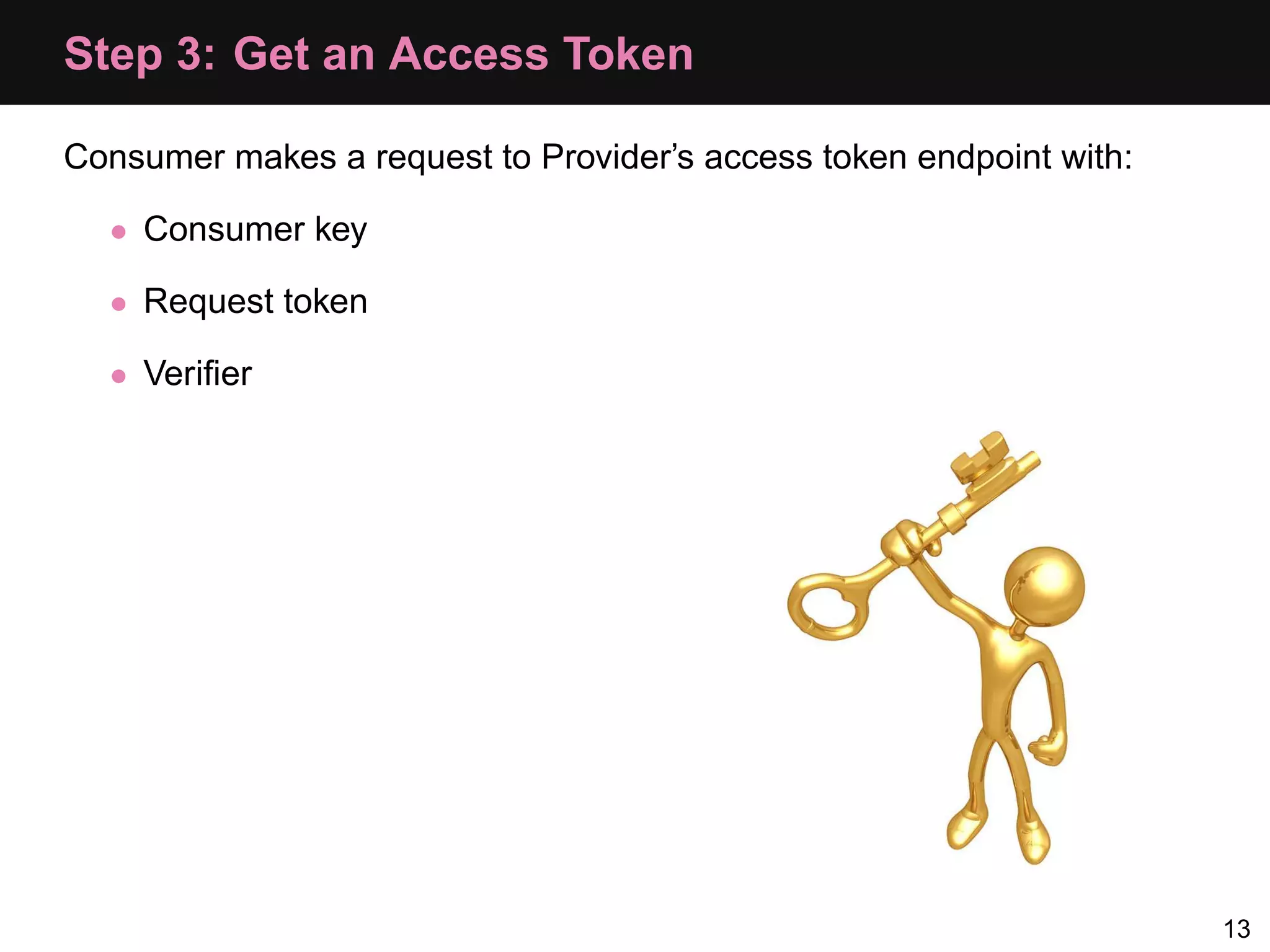 Step 3: Get an Access Token Consumer makes a request to Provider’s access token endpoint with: • Consumer key • Request token • Veriﬁer 13 