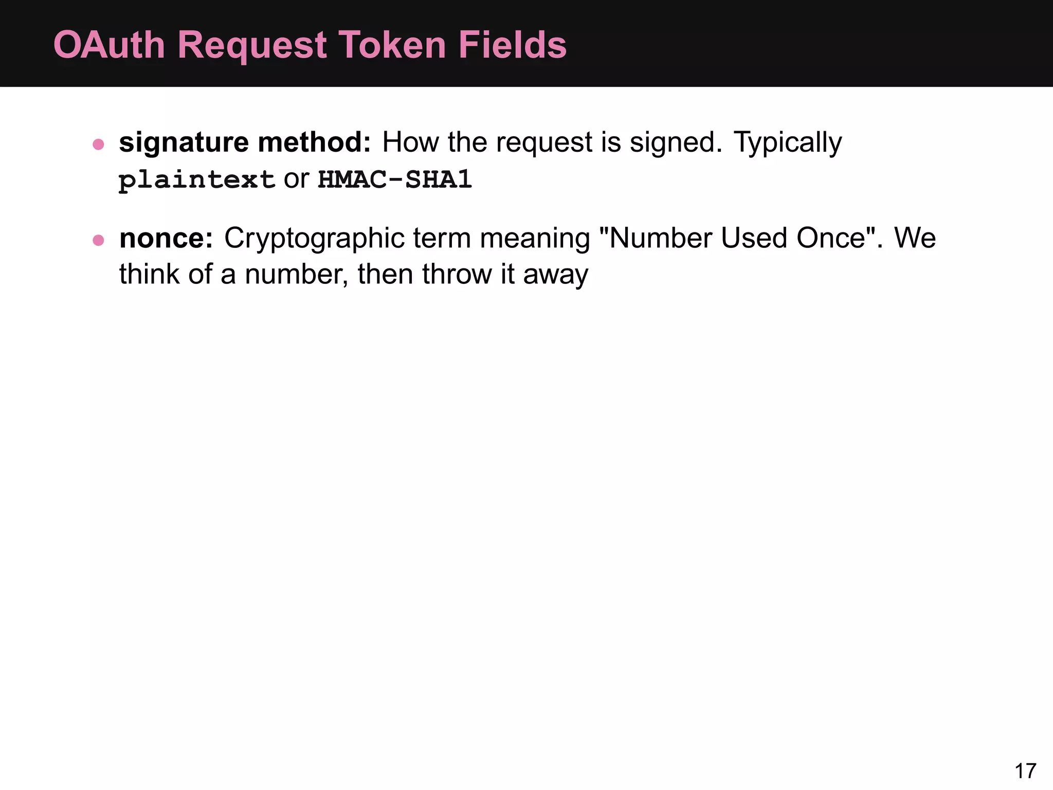 OAuth Request Token Fields • signature method: How the request is signed. Typically plaintext or HMAC-SHA1 • nonce: Cryptographic term meaning "Number Used Once". We think of a number, then throw it away 17 