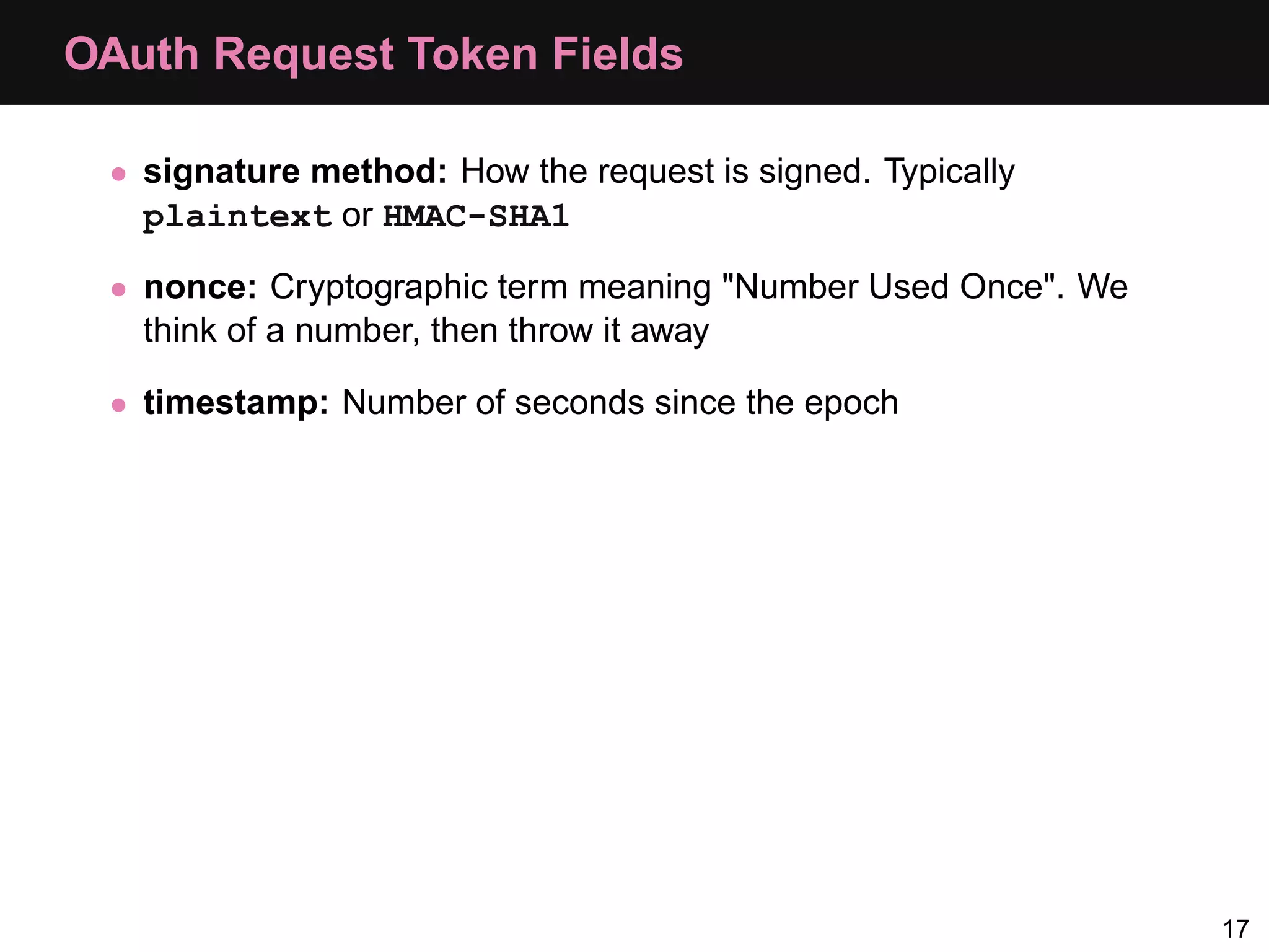 OAuth Request Token Fields • signature method: How the request is signed. Typically plaintext or HMAC-SHA1 • nonce: Cryptographic term meaning "Number Used Once". We think of a number, then throw it away • timestamp: Number of seconds since the epoch 17 