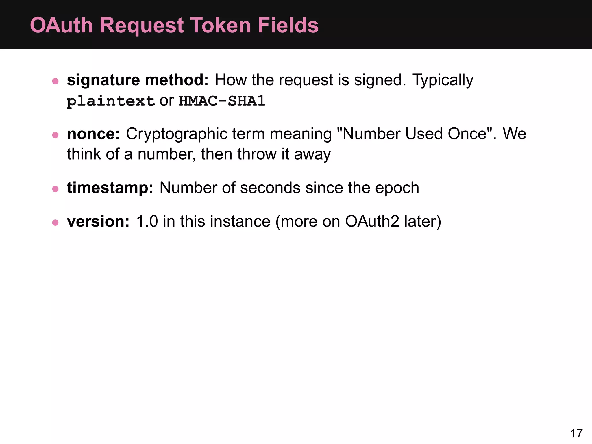 OAuth Request Token Fields • signature method: How the request is signed. Typically plaintext or HMAC-SHA1 • nonce: Cryptographic term meaning "Number Used Once". We think of a number, then throw it away • timestamp: Number of seconds since the epoch • version: 1.0 in this instance (more on OAuth2 later) 17 