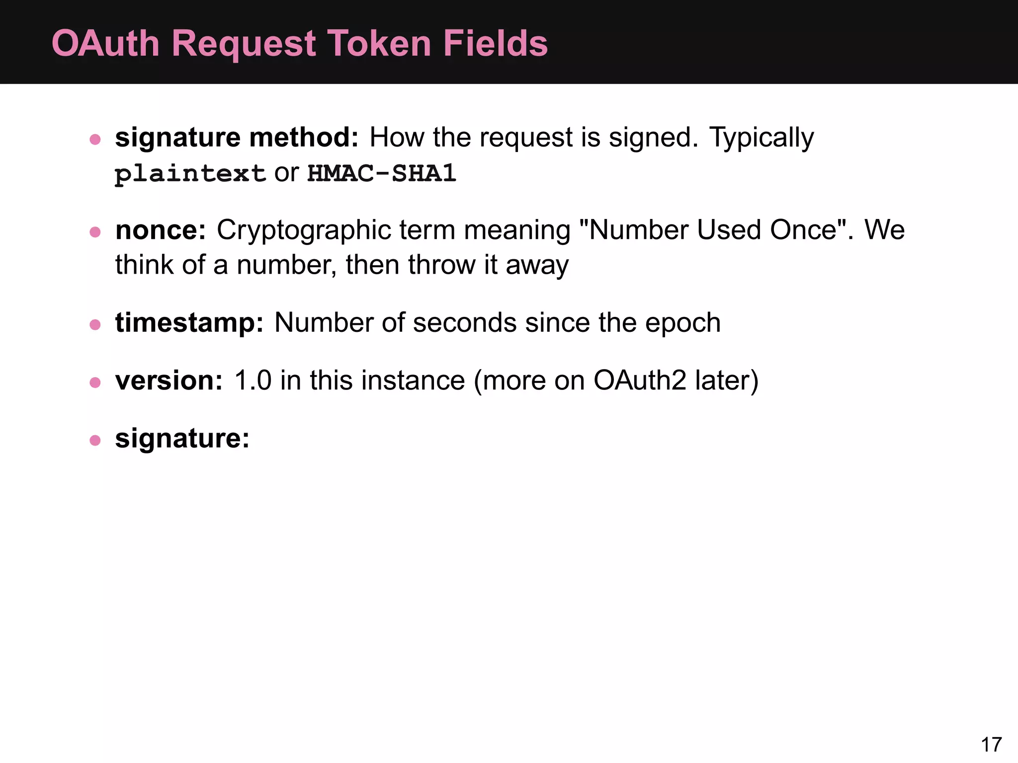 OAuth Request Token Fields • signature method: How the request is signed. Typically plaintext or HMAC-SHA1 • nonce: Cryptographic term meaning "Number Used Once". We think of a number, then throw it away • timestamp: Number of seconds since the epoch • version: 1.0 in this instance (more on OAuth2 later) • signature: 17 