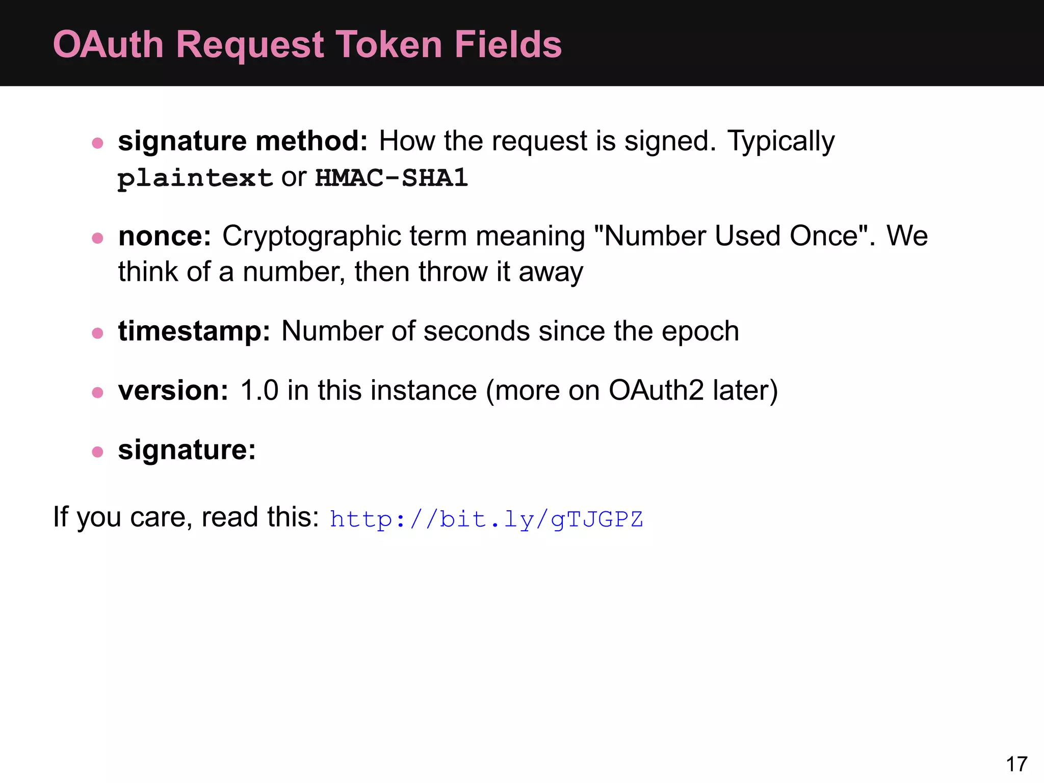 OAuth Request Token Fields • signature method: How the request is signed. Typically plaintext or HMAC-SHA1 • nonce: Cryptographic term meaning "Number Used Once". We think of a number, then throw it away • timestamp: Number of seconds since the epoch • version: 1.0 in this instance (more on OAuth2 later) • signature: If you care, read this: http://bit.ly/gTJGPZ 17 