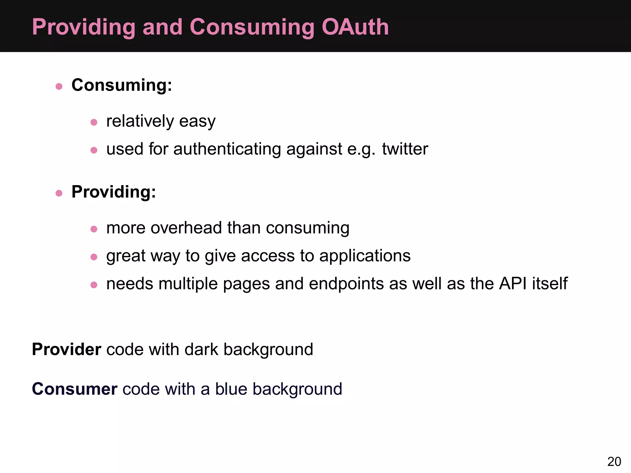 Providing and Consuming OAuth • Consuming: • relatively easy • used for authenticating against e.g. twitter • Providing: • more overhead than consuming • great way to give access to applications • needs multiple pages and endpoints as well as the API itself Provider code with dark background Consumer code with a blue background 20 