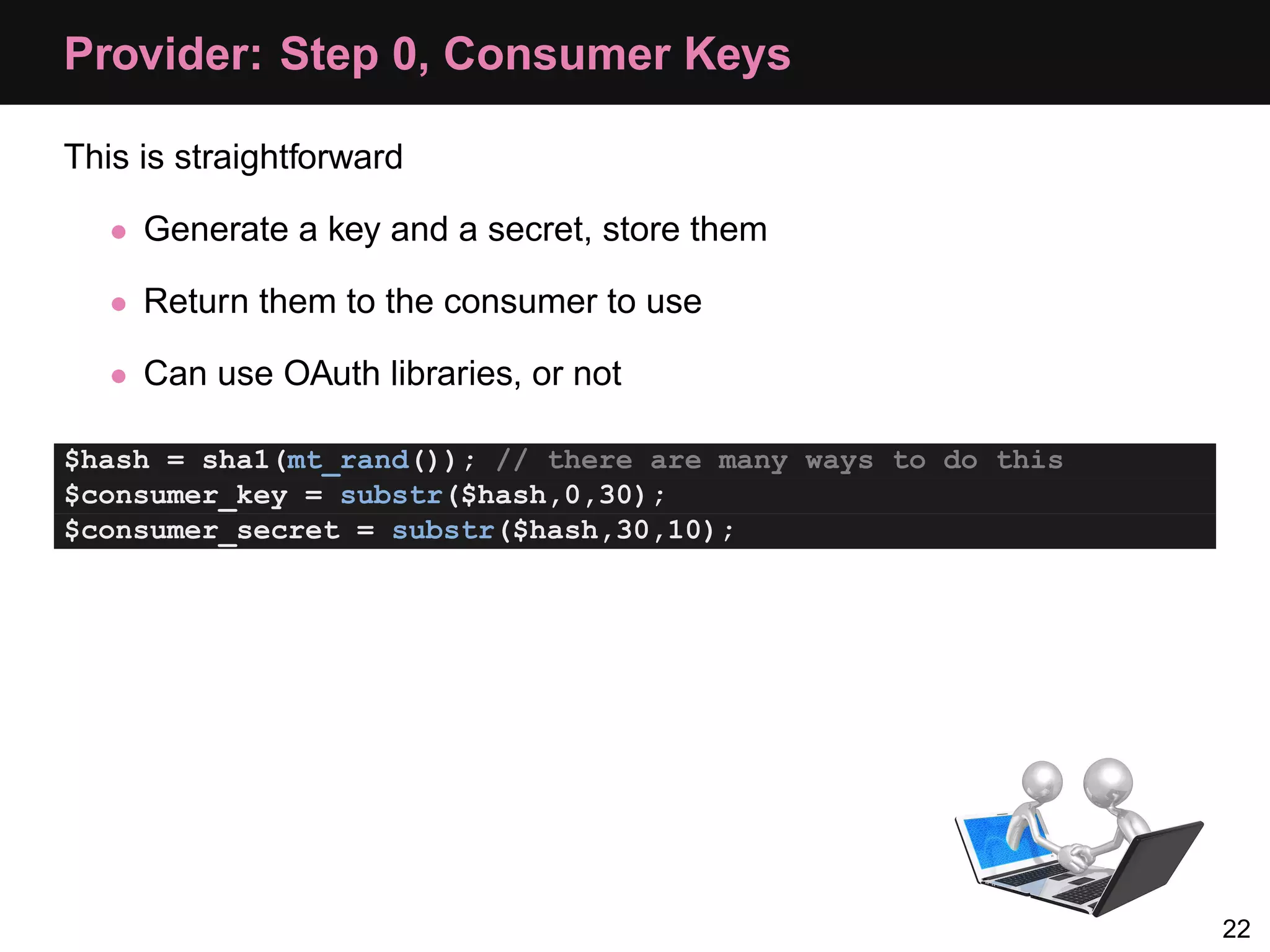 Provider: Step 0, Consumer Keys This is straightforward • Generate a key and a secret, store them • Return them to the consumer to use • Can use OAuth libraries, or not $hash = sha1(mt_rand()); // there are many ways to do this $consumer_key = substr($hash,0,30); $consumer_secret = substr($hash,30,10); 22 