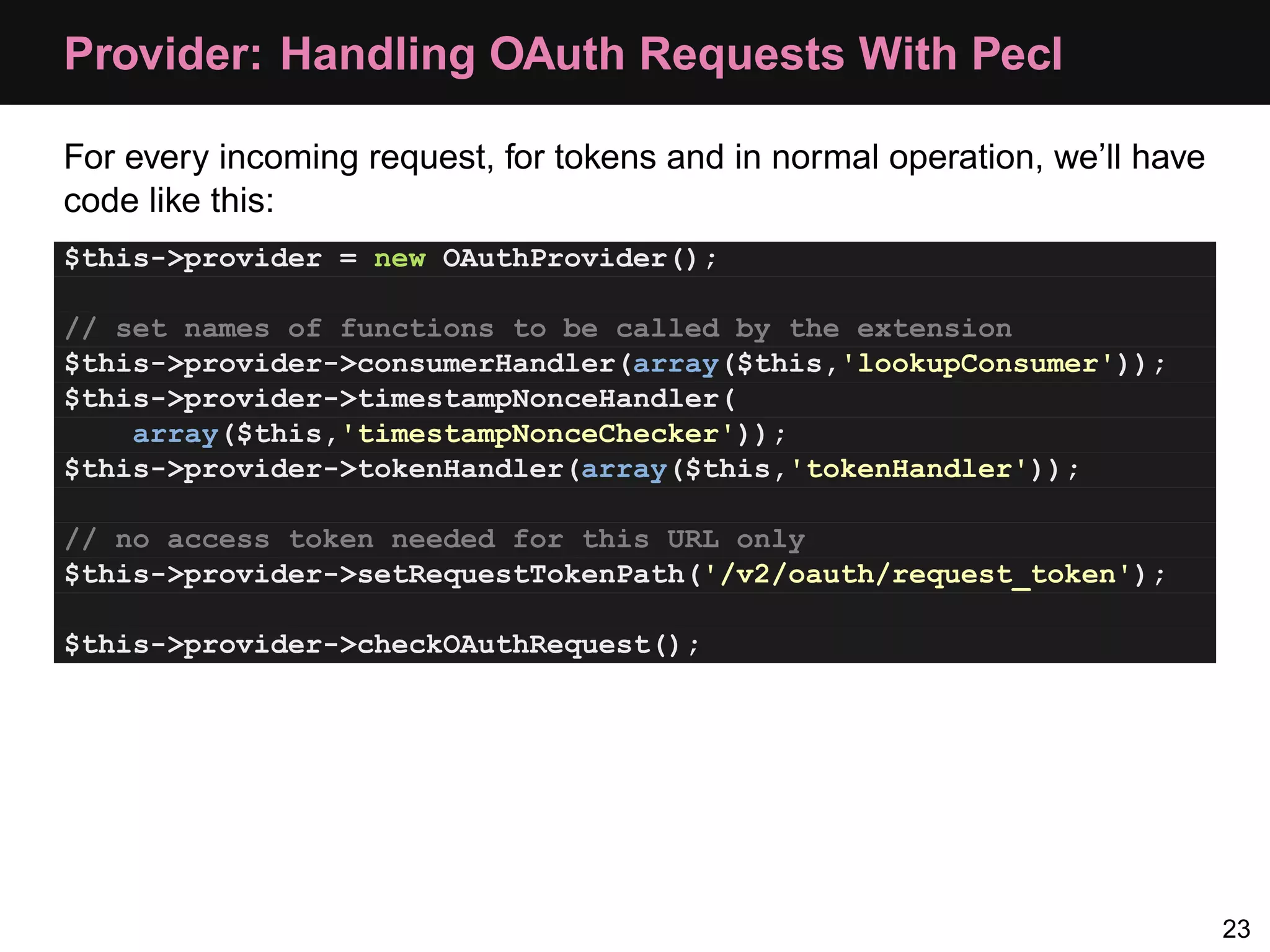 Provider: Handling OAuth Requests With Pecl For every incoming request, for tokens and in normal operation, we’ll have code like this: $this->provider = new OAuthProvider(); // set names of functions to be called by the extension $this->provider->consumerHandler(array($this,'lookupConsumer')); $this->provider->timestampNonceHandler( array($this,'timestampNonceChecker')); $this->provider->tokenHandler(array($this,'tokenHandler')); // no access token needed for this URL only $this->provider->setRequestTokenPath('/v2/oauth/request_token'); $this->provider->checkOAuthRequest(); 23 