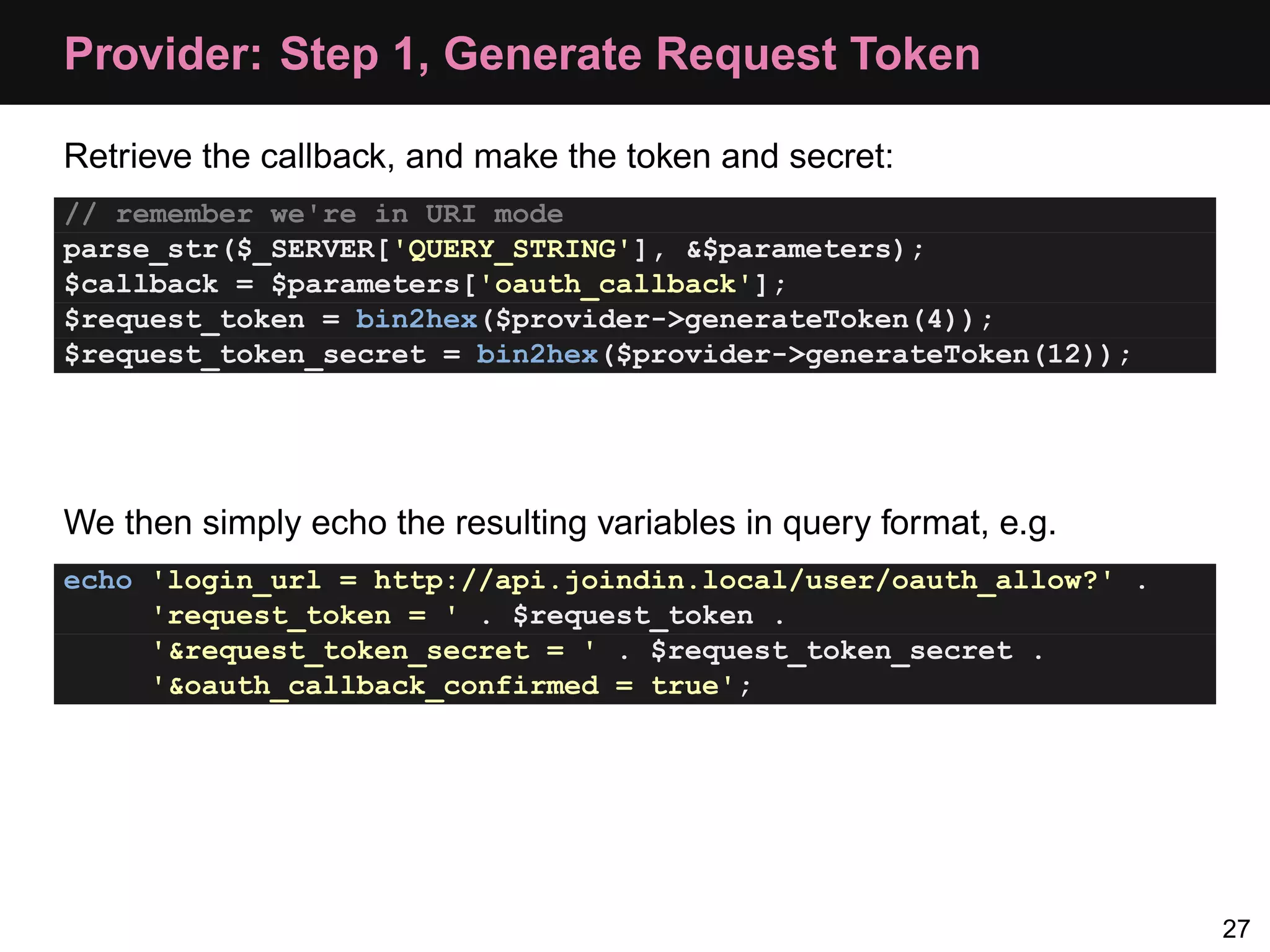 Provider: Step 1, Generate Request Token Retrieve the callback, and make the token and secret: // remember we're in URI mode parse_str($_SERVER['QUERY_STRING'], &$parameters); $callback = $parameters['oauth_callback']; $request_token = bin2hex($provider->generateToken(4)); $request_token_secret = bin2hex($provider->generateToken(12)); We then simply echo the resulting variables in query format, e.g. echo 'login_url = http://api.joindin.local/user/oauth_allow?' . 'request_token = ' . $request_token . '&request_token_secret = ' . $request_token_secret . '&oauth_callback_confirmed = true'; 27 